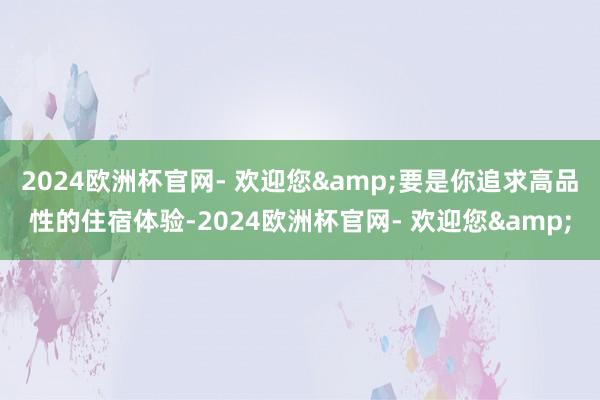 2024欧洲杯官网- 欢迎您&要是你追求高品性的住宿体验-2024欧洲杯官网- 欢迎您&