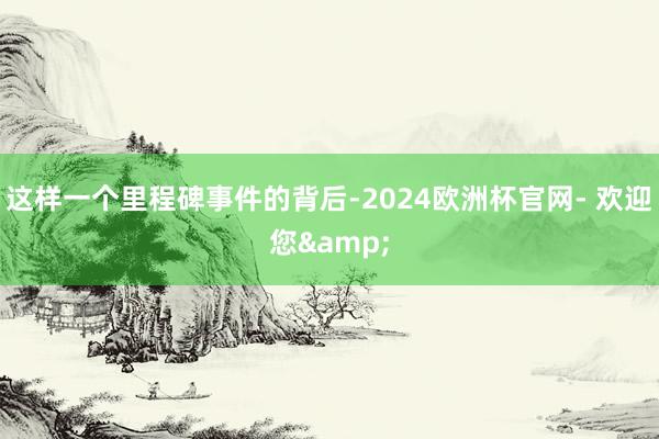 这样一个里程碑事件的背后-2024欧洲杯官网- 欢迎您&