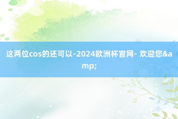 这两位cos的还可以-2024欧洲杯官网- 欢迎您&