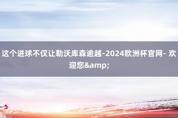 这个进球不仅让勒沃库森逾越-2024欧洲杯官网- 欢迎您&