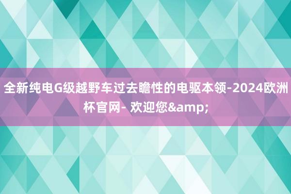 全新纯电G级越野车过去瞻性的电驱本领-2024欧洲杯官网- 欢迎您&