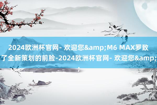 2024欧洲杯官网- 欢迎您&M6 MAX罗致了全新策划的前脸-2024欧洲杯官网- 欢迎您&