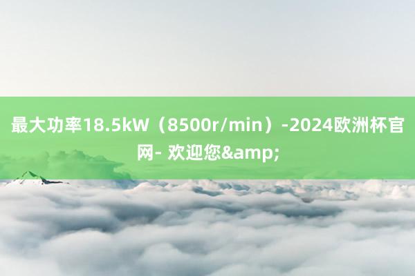 最大功率18.5kW（8500r/min）-2024欧洲杯官网- 欢迎您&