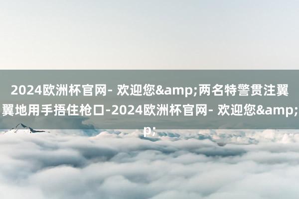 2024欧洲杯官网- 欢迎您&两名特警贯注翼翼地用手捂住枪口-2024欧洲杯官网- 欢迎您&