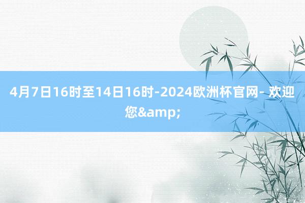 4月7日16时至14日16时-2024欧洲杯官网- 欢迎您&