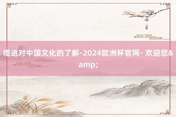 增进对中国文化的了解-2024欧洲杯官网- 欢迎您&