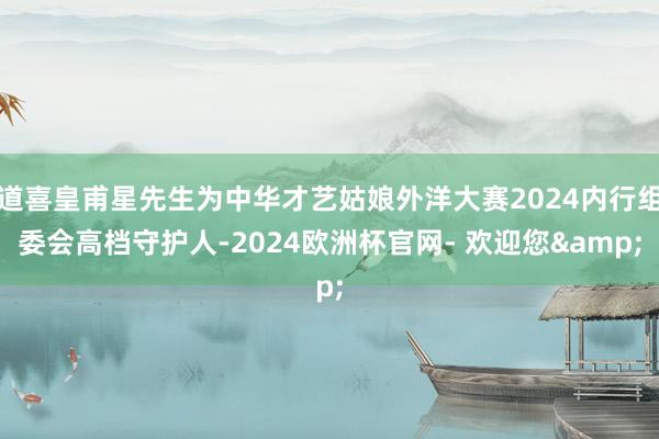 道喜皇甫星先生为中华才艺姑娘外洋大赛2024内行组委会高档守护人-2024欧洲杯官网- 欢迎您&