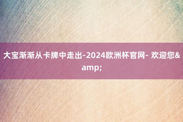 大宝渐渐从卡牌中走出-2024欧洲杯官网- 欢迎您&