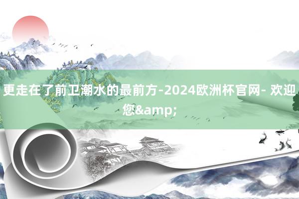 更走在了前卫潮水的最前方-2024欧洲杯官网- 欢迎您&