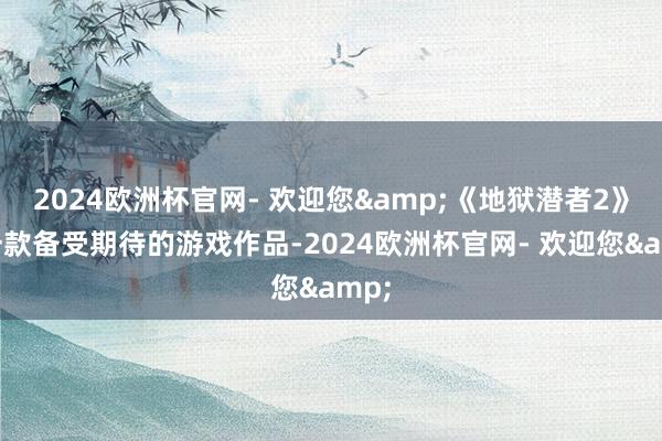 2024欧洲杯官网- 欢迎您&《地狱潜者2》是一款备受期待的游戏作品-2024欧洲杯官网- 欢迎您&