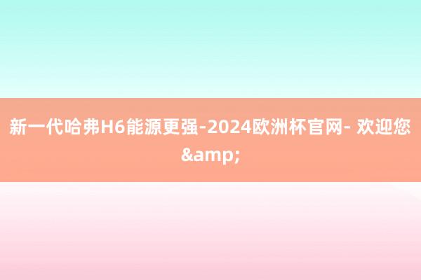 新一代哈弗H6能源更强-2024欧洲杯官网- 欢迎您&