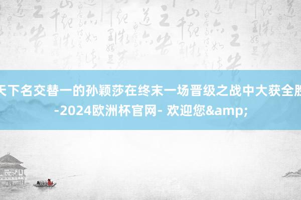 天下名交替一的孙颖莎在终末一场晋级之战中大获全胜-2024欧洲杯官网- 欢迎您&