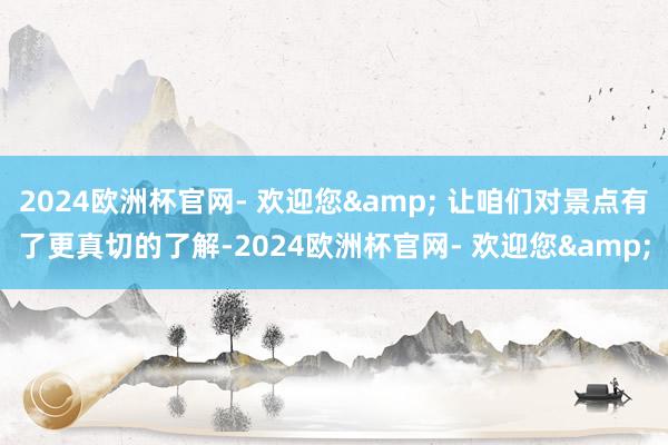 2024欧洲杯官网- 欢迎您& 让咱们对景点有了更真切的了解-2024欧洲杯官网- 欢迎您&