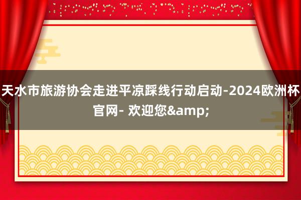 天水市旅游协会走进平凉踩线行动启动-2024欧洲杯官网- 欢迎您&