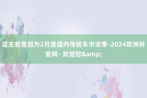 这主若是因为2月是国内传统车市淡季-2024欧洲杯官网- 欢迎您&