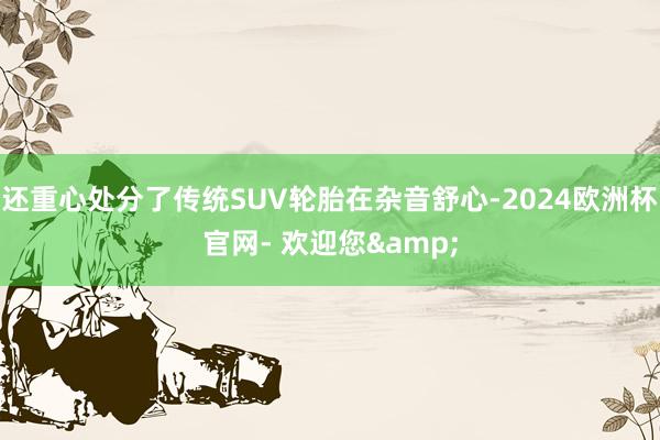 还重心处分了传统SUV轮胎在杂音舒心-2024欧洲杯官网- 欢迎您&