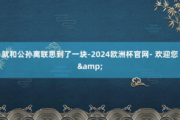 就和公孙离联思到了一块-2024欧洲杯官网- 欢迎您&