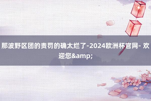 那波野区团的责罚的确太烂了-2024欧洲杯官网- 欢迎您&