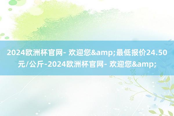 2024欧洲杯官网- 欢迎您&最低报价24.50元/公斤-2024欧洲杯官网- 欢迎您&