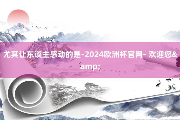 尤其让东谈主感动的是-2024欧洲杯官网- 欢迎您&