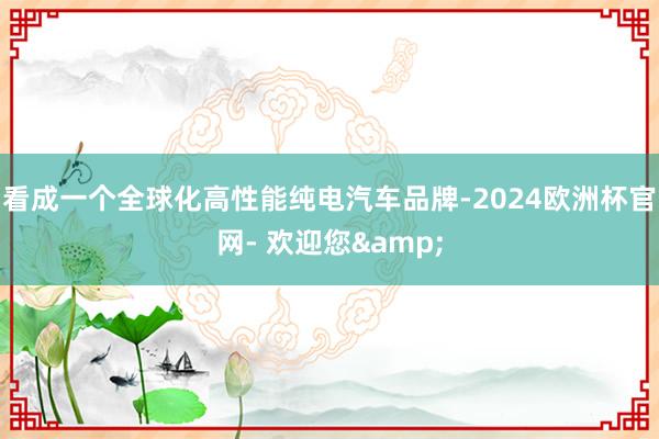 看成一个全球化高性能纯电汽车品牌-2024欧洲杯官网- 欢迎您&