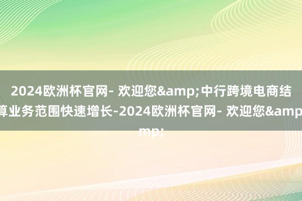 2024欧洲杯官网- 欢迎您&中行跨境电商结算业务范围快速增长-2024欧洲杯官网- 欢迎您&