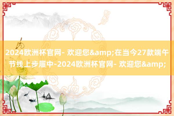 2024欧洲杯官网- 欢迎您&在当今27款端午节线上步履中-2024欧洲杯官网- 欢迎您&