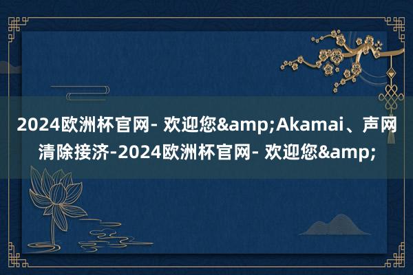 2024欧洲杯官网- 欢迎您&Akamai、声网清除接济-2024欧洲杯官网- 欢迎您&