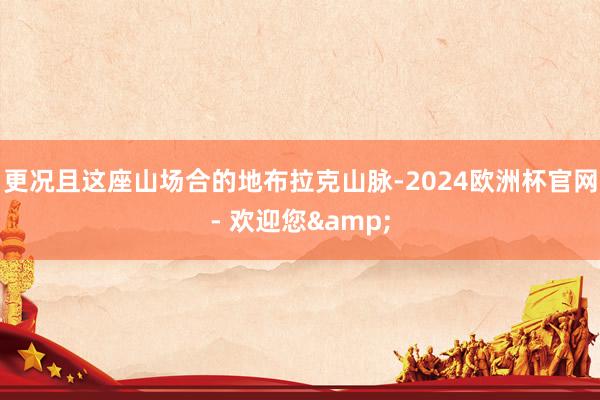 更况且这座山场合的地布拉克山脉-2024欧洲杯官网- 欢迎您&