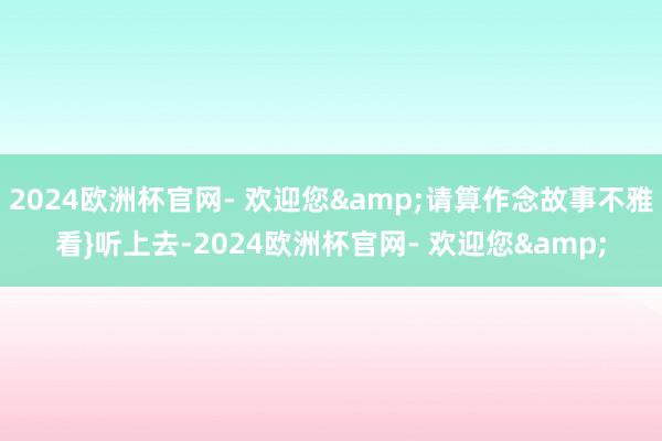 2024欧洲杯官网- 欢迎您&请算作念故事不雅看}听上去-2024欧洲杯官网- 欢迎您&