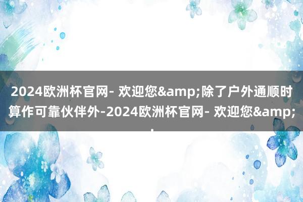 2024欧洲杯官网- 欢迎您&除了户外通顺时算作可靠伙伴外-2024欧洲杯官网- 欢迎您&