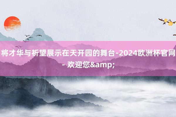 将才华与祈望展示在天开园的舞台-2024欧洲杯官网- 欢迎您&