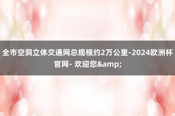 全市空洞立体交通网总规模约2万公里-2024欧洲杯官网- 欢迎您&