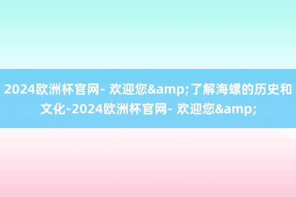 2024欧洲杯官网- 欢迎您&了解海螺的历史和文化-2024欧洲杯官网- 欢迎您&