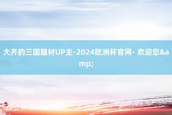 大齐的三国题材UP主-2024欧洲杯官网- 欢迎您&