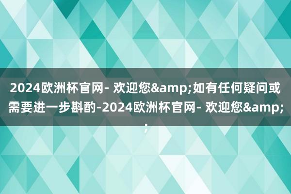 2024欧洲杯官网- 欢迎您&如有任何疑问或需要进一步斟酌-2024欧洲杯官网- 欢迎您&