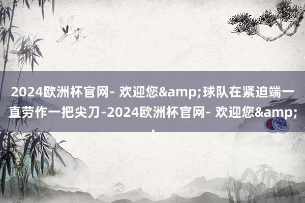 2024欧洲杯官网- 欢迎您&球队在紧迫端一直劳作一把尖刀-2024欧洲杯官网- 欢迎您&