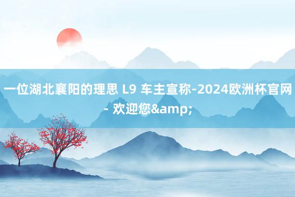 一位湖北襄阳的理思 L9 车主宣称-2024欧洲杯官网- 欢迎您&