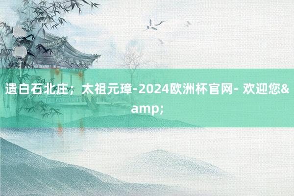 遗白石北庄；太祖元璋-2024欧洲杯官网- 欢迎您&