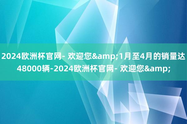 2024欧洲杯官网- 欢迎您&1月至4月的销量达48000辆-2024欧洲杯官网- 欢迎您&