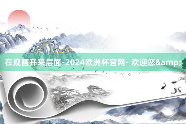 在规画开采层面-2024欧洲杯官网- 欢迎您&