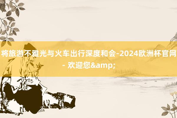 将旅游不雅光与火车出行深度和会-2024欧洲杯官网- 欢迎您&