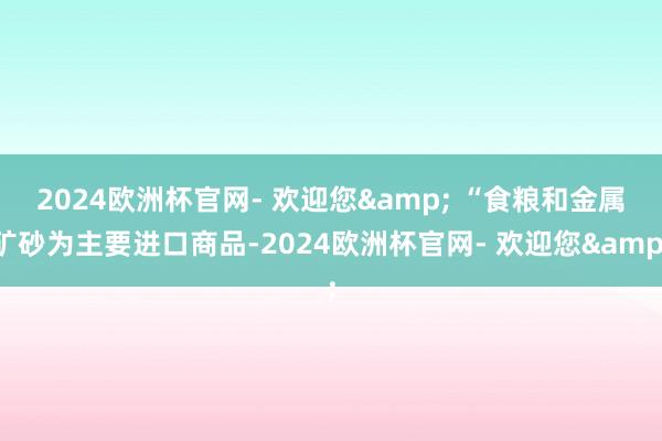 2024欧洲杯官网- 欢迎您& 　　“食粮和金属矿砂为主要进口商品-2024欧洲杯官网- 欢迎您&