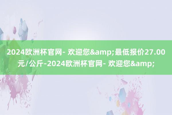 2024欧洲杯官网- 欢迎您&最低报价27.00元/公斤-2024欧洲杯官网- 欢迎您&