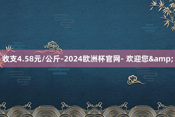 收支4.58元/公斤-2024欧洲杯官网- 欢迎您&