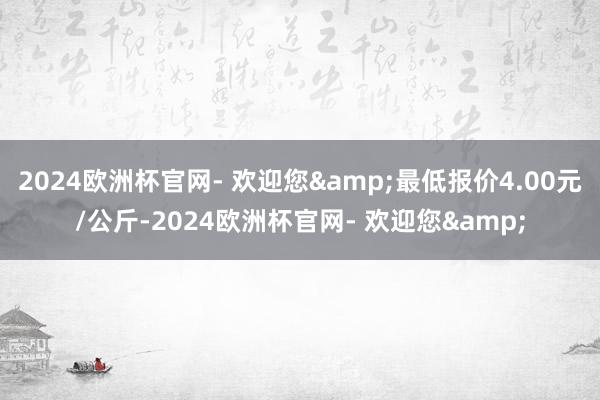 2024欧洲杯官网- 欢迎您&最低报价4.00元/公斤-2024欧洲杯官网- 欢迎您&