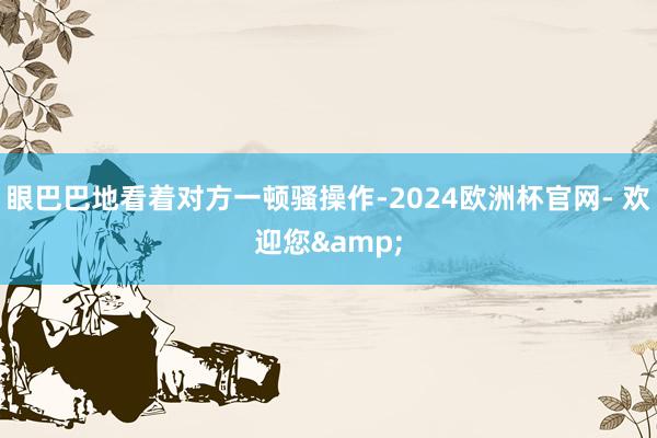 眼巴巴地看着对方一顿骚操作-2024欧洲杯官网- 欢迎您&