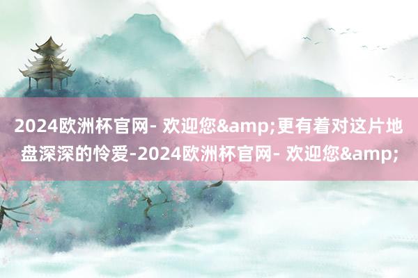 2024欧洲杯官网- 欢迎您&更有着对这片地盘深深的怜爱-2024欧洲杯官网- 欢迎您&