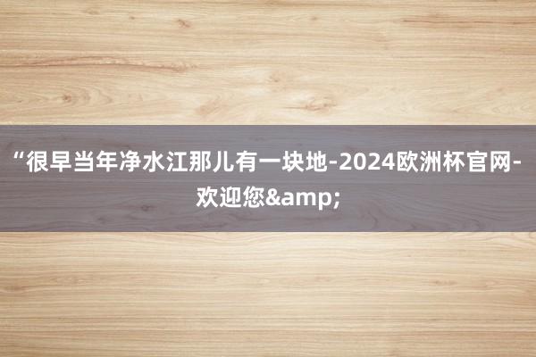 “很早当年净水江那儿有一块地-2024欧洲杯官网- 欢迎您&