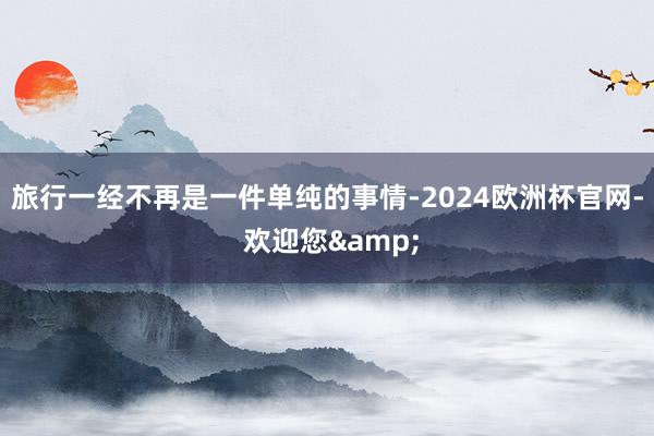 旅行一经不再是一件单纯的事情-2024欧洲杯官网- 欢迎您&